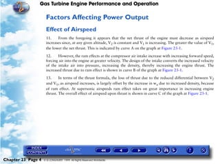 Gas Turbine Engine Performance and Operation

                     Factors Affecting Power Output
                     Effect of Airspeed
                     11.    From the foregoing it appears that the net thrust of the engine must decrease as airspeed
                     increases since, at any given altitude, V2 is constant and V1 is increasing. The greater the value of V1,
                     the lower the net thrust. This is indicated by curve A on the graph at Figure 23-1.

                     12.    However, the ram effects at the compressor air intake increase with increasing forward speed,
                     forcing air into the engine at greater velocity. The design of the intake converts the increased velocity
                     of the intake air into pressure, increasing the density, thereby increasing the engine thrust. The
                     increased thrust due to ram effect is shown in curve B of the graph at Figure 23-1.

                     13.     In terms of the thrust formula, the loss of thrust due to the reduced differential between V2
                     and V1, as airspeed increases, is largely offset by the increase in wa due to increased density, because
                     of ram effect. At supersonic airspeeds ram effect takes on great importance in increasing engine
                     thrust. The overall effect of airspeed upon thrust is shown in curve C of the graph at Figure 23-1.




Chapter 23 Page 4   © G LONGHURST 1999 All Rights Reserved Worldwide
 