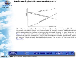 Gas Turbine Engine Performance and Operation

 FIGURE 23-1
 Ram Effect




                     14.     The increased airflow, due to ram effect, must be matched by an increased fuel flow, as
                     discussed in the section covering fuel control systems. At subsonic airspeeds, net thrust decreases
                     slightly with increased airspeed and fuel consumption increases as shown in the upper two graphs at
                     Figure 23-2. From this it follows that specific fuel consumption (sfc) of a turbo-jet engine must
                     increase with increasing airspeed, since specific fuel consumption is defined as pounds of fuel burned
                     per hour per pound of thrust developed (lb/hr/lb.thrust). This is shown in the lower graph at
                     Figure 23-2.




Chapter 23 Page 5   © G LONGHURST 1999 All Rights Reserved Worldwide
 