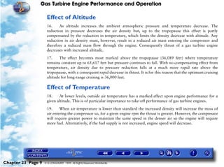 Gas Turbine Engine Performance and Operation

                     Effect of Altitude
                     16.    As altitude increases the ambient atmospheric pressure and temperature decrease. The
                     reduction in pressure decreases the air density but, up to the tropopause this effect is partly
                     compensated by the reduction in temperature, which limits the density decrease with altitude. Any
                     reduction in air density must, however, result in a reduced air mass entering the compressor and
                     therefore a reduced mass flow through the engine. Consequently thrust of a gas turbine engine
                     decreases with increased altitude.

                     17.     The effect becomes most marked above the tropopause (36,089 feet) where temperature
                     remains constant up to 65,617 feet but pressure continues to fall. With no compensating effect from
                     temperature, air density due to pressure reduction falls at a much more rapid rate above the
                     tropopause, with a consequent rapid decrease in thrust. It is for this reason that the optimum cruising
                     altitude for long-range cruising is 36,000 feet.

                     Effect of Temperature
                     18.    At lower levels, outside air temperature has a marked effect upon engine performance for a
                     given altitude. This is of particular importance to take-off performance of gas turbine engines.

                     19.     When air temperature is lower than standard the increased density will increase the mass of
                     air entering the compressor so, for a given engine rpm the thrust is greater. However, the compressor
                     will require greater power to maintain the same speed in the denser air so the engine will require
                     more fuel. Alternatively, if the fuel supply is not increased, engine speed will decrease.




Chapter 23 Page 9   © G LONGHURST 1999 All Rights Reserved Worldwide
 