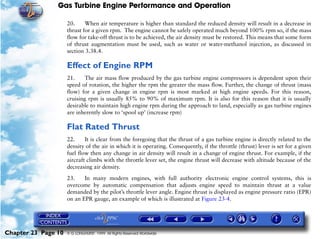 Gas Turbine Engine Performance and Operation

                     20.     When air temperature is higher than standard the reduced density will result in a decrease in
                     thrust for a given rpm. The engine cannot be safely operated much beyond 100% rpm so, if the mass
                     flow for take-off thrust is to be achieved, the air density must be restored. This means that some form
                     of thrust augmentation must be used, such as water or water-methanol injection, as discussed in
                     section 3.38.4.

                     Effect of Engine RPM
                     21.     The air mass flow produced by the gas turbine engine compressors is dependent upon their
                     speed of rotation, the higher the rpm the greater the mass flow. Further, the change of thrust (mass
                     flow) for a given change in engine rpm is most marked at high engine speeds. For this reason,
                     cruising rpm is usually 85% to 90% of maximum rpm. It is also for this reason that it is usually
                     desirable to maintain high engine rpm during the approach to land, especially as gas turbine engines
                     are inherently slow to ‘spool up’ (increase rpm)

                     Flat Rated Thrust
                     22.     It is clear from the foregoing that the thrust of a gas turbine engine is directly related to the
                     density of the air in which it is operating. Consequently, if the throttle (thrust) lever is set for a given
                     fuel flow then any change in air density will result in a change of engine thrust. For example, if the
                     aircraft climbs with the throttle lever set, the engine thrust will decrease with altitude because of the
                     decreasing air density.

                     23.    In many modern engines, with full authority electronic engine control systems, this is
                     overcome by automatic compensation that adjusts engine speed to maintain thrust at a value
                     demanded by the pilot’s throttle lever angle. Engine thrust is displayed as engine pressure ratio (EPR)
                     on an EPR gauge, an example of which is illustrated at Figure 23-4.




Chapter 23 Page 10   © G LONGHURST 1999 All Rights Reserved Worldwide
 