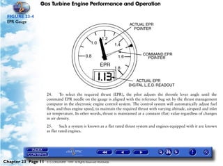 Gas Turbine Engine Performance and Operation

 FIGURE 23-4
 EPR Gauge




                     24.     To select the required thrust (EPR), the pilot adjusts the throttle lever angle until the
                     command EPR needle on the gauge is aligned with the reference bug set by the thrust management
                     computer in the electronic engine control system. The control system will automatically adjust fuel
                     flow, and thus engine speed, to maintain the required thrust with varying altitude, airspeed and inlet
                     air temperature. In other words, thrust is maintained at a constant (flat) value regardless of changes
                     in air density.

                     25.      Such a system is known as a flat rated thrust system and engines equipped with it are known
                     as flat rated engines.




Chapter 23 Page 11   © G LONGHURST 1999 All Rights Reserved Worldwide
 