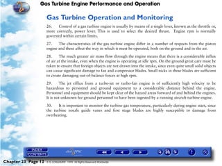 Gas Turbine Engine Performance and Operation

                     Gas Turbine Operation and Monitoring
                     26.   Control of a gas turbine engine is usually by means of a single lever, known as the throttle or,
                     more correctly, power lever. This is used to select the desired thrust. Engine rpm is normally
                     governed within certain limits.

                     27.    The characteristics of the gas turbine engine differ in a number of respects from the piston
                     engine and these affect the way in which it must be operated, both on the ground and in the air.

                     28.     The much greater air mass flow through the engine means that there is a considerable influx
                     of air at the intake, even when the engine is operating at idle rpm. On the ground great care must be
                     taken to ensure that foreign objects are not drawn into the intake, since even quite small solid objects
                     can cause significant damage to fan and compressor blades. Small nicks in these blades are sufficient
                     to create damaging out-of-balance forces at high rpm.

                     29.     The jet efflux from a turbo-jet or turbo-fan engine is of sufficiently high velocity to be
                     hazardous to personnel and ground equipment to a considerable distance behind the engine.
                     Personnel and equipment should be kept clear of the hazard areas forward of and behind the engines.
                     It is not unknown for ground personnel to have been ingested by a running aircraft turbine engine.
                     30.    It is important to monitor the turbine gas temperature, particularly during engine start, since
                     the turbine nozzle guide vanes and first stage blades are highly susceptible to damage from
                     overheating.




Chapter 23 Page 12   © G LONGHURST 1999 All Rights Reserved Worldwide
 