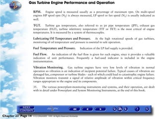 Gas Turbine Engine Performance and Operation

                     RPM. Engine speed is measured usually as a percentage of maximum rpm. On multi-spool
                     engines HP spool rpm (N2) is always measured, LP spool or fan speed (N1) is usually indicated as
                     well.

                     TGT. Turbine gas temperature, also referred to as jet pipe temperature (JPT), exhaust gas
                     temperature (EGT), turbine inlet/entry temperature (TIT or TET) is the most critical of engine
                     temperatures. It is measured by a system of thermocouples.

                     Lubricating Oil Temperature and Pressure.          At the high rotational speeds of gas turbines,
                     monitoring of oil temperature and pressure is essential to safe operation.

                     Fuel Temperature and Pressure.                     Indication of the LP fuel supply is provided.

                     Fuel Flow.    An indication of the fuel flow is given for each engine, since it provides a valuable
                     indication of unit performance. Frequently a fuel-used indicator is included in the engine
                     instrumentation.

                     Vibration Monitoring. Gas turbine engines have very low levels of vibration in normal
                     operation so vibration is an indication of incipient potential failure. Typical causes of vibration are
                     damaged fan, compressor or turbine blades - each of which could lead to catastrophic engine failure.
                     Vibration monitors transmit a signal of relative amplitude of vibration within critical frequency
                     ranges appropriate to the engine and its components.

                     35.    The various powerplant-monitoring instruments and systems, and their operation, are dealt
                     with in detail under Powerplant and System Monitoring Instruments, at the end of this book.




Chapter 23 Page 14   © G LONGHURST 1999 All Rights Reserved Worldwide
 