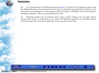 Hydraulics

                      20.    As an introduction to the following sections, Figure 3-5 shows a basic hydraulic system, with
                      the added refinements of an automatic cut-out valve to unload the pump when the actuators are not
                      being used, an accumulator to store pressure whilst the pump is unloaded, and a hand pump for
                      emergency operation. This is an active hydraulic system.

                      21.     Hydraulic pumps may be powered from various sources. Pumps may be engine driven,
                      electric motor driven or powered by an air motor. The hydraulic pipe-lines are normally stainless
                      steel for pressure lines and may be light alloy for low pressure return lines.




Chapter 3 Page 9   © G LONGHURST 1999 All Rights Reserved Worldwide
 