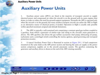Auxiliary Power Units


                     24   Auxiliary Power Units
                     1.      Auxiliary power units (APU’s) are fitted in the majority of transport aircraft to supply
                     electrical power and compressed air when the aircraft is on the ground with its main engines shut
                     down, in order to reduce the need for ground support equipment. Normally the APU is operated only
                     when the aircraft is on the ground, but many modern transport aircraft can utilise the APU in flight
                     as an alternative source of electrical power, if needed. Operation in flight is usually only possible
                     within specified maximum airspeed and altitude limitations.

                     2.     The APU is typically a self-contained unit comprising a constant speed gas turbine coupled to
                     a gearbox, from which a generator of similar type and rating to the aircraft's main generators is
                     driven. The APU gearbox also drives the gas turbine accessories (fuel pump, lubricating oil pump,
                     tachometer and a centrifugal switch controlling the starter, ignition, speed governing and overspeed
                     protection circuits).

                     3.     A typical Auxiliary Power Unit is illustrated in section at Figure 24-1. A load compressor
                     mounted on the same shaft as the APU power section and sharing the same air supply as the power
                     section compressor, supplies air to the aircraft pneumatic system. The gearbox containing the
                     generator and ancillary drives is shown at the end of the APU rotating assembly




Chapter 24 Page 1   © G LONGHURST 1999 All Rights Reserved Worldwide
 