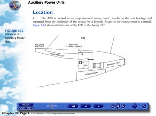 Auxiliary Power Units

                     Location
                     4.     The APU is located in an un-pressurised compartment, usually in the rear fuselage and
                     separated from the remainder of the aircraft by a firewall. Access to the compartment is external.
                     Figure 24-2 shows the location of the APU in the Boeing 757.

 FIGURE 24-2
 Location of
 Auxillary Power
 Unit




Chapter 24 Page 3   © G LONGHURST 1999 All Rights Reserved Worldwide
 