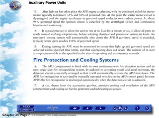 Auxiliary Power Units

                     13.    After light up has taken place the APU engine accelerates, with the continued aid of the starter
                     motor, typically to between 35% and 50% of governed rpm. At this point the starter motor circuit is
                     de-energised and the engine accelerates to governed speed under its own turbine power. At about
                     95% governed speed the ignition circuit is cancelled by the centrifugal switch and combustion
                     becomes self-sustaining.

                     14.     It is good practice to allow the unit to run at no load for a minute or so, to allow all parts to
                     reach normal working temperatures, before selecting electrical and pneumatic system air loads. An
                     overspeed sensing system will automatically shut down the APU if governed speed is exceeded,
                     typically when speed reaches 110% of governed speed.

                     15.    During starting the APU must be monitored to ensure that light up and governed speed are
                     achieved within specified time limits, and that overheating does not occur. The number of re-start
                     attempts permissible is also specified in the aircraft operating and maintenance manuals.

                     Fire Protection and Cooling Systems
                     16.     The APU compartment is fitted with its own continuous-wire fire detection system and its
                     own single-shot fire extinguishing system. In addition to activating visual and aural warnings, the
                     detection circuit is normally arranged so that it will automatically activate the APU shut down. The
                     APU fire extinguisher is activated by manually operated switches on the APU control panel. In some
                     APU’s the fire extinguisher is discharged automatically when the detection circuit is activated.

                     17.   A fan, driven from the accessories gearbox, provides cooling and ventilation of the APU
                     compartment and cooling air for the generator and lubricating oil cooler.




Chapter 24 Page 7   © G LONGHURST 1999 All Rights Reserved Worldwide
 