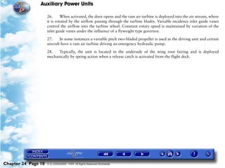 Auxiliary Power Units

                     26.      When activated, the door opens and the ram air turbine is deployed into the air stream, where
                     it is rotated by the airflow passing through the turbine blades. Variable incidence inlet guide vanes
                     control the airflow into the turbine wheel. Constant rotary speed is maintained by variation of the
                     inlet guide vanes under the influence of a flyweight type governor.

                     27.     In some instances a variable pitch two-bladed propeller is used as the driving unit and certain
                     aircraft have a ram air turbine driving an emergency hydraulic pump.

                     28.   Typically, the unit is located in the underside of the wing root fairing and is deployed
                     mechanically by spring action when a release catch is activated from the flight deck.




Chapter 24 Page 10   © G LONGHURST 1999 All Rights Reserved Worldwide
 