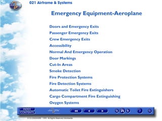 021 Airframe & Systems

                         Emergency Equipment-Aeroplane

                       Doors and Emergency Exits
                       Passenger Emergency Exits
                       Crew Emergency Exits
                       Accessibility
                       Normal And Emergency Operation
                       Door Markings
                       Cut-In Areas
                       Smoke Detection
                       Fire Protection Systems
                       Fire Detection Systems
                       Automatic Toilet Fire Extinguishers
                       Cargo Compartment Fire Extinguishing
                       Oxygen Systems


© G LONGHURST 1999 All Rights Reserved Worldwide
 