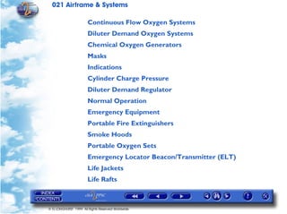 021 Airframe & Systems

                       Continuous Flow Oxygen Systems
                       Diluter Demand Oxygen Systems
                       Chemical Oxygen Generators
                       Masks
                       Indications
                       Cylinder Charge Pressure
                       Diluter Demand Regulator
                       Normal Operation
                       Emergency Equipment
                       Portable Fire Extinguishers
                       Smoke Hoods
                       Portable Oxygen Sets
                       Emergency Locator Beacon/Transmitter (ELT)
                       Life Jackets
                       Life Rafts



© G LONGHURST 1999 All Rights Reserved Worldwide
 