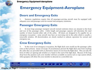 Emergency Equipment-Aeroplane


                     25   Emergency Equipment-Aeroplane
                     Doors and Emergency Exits
                     1.    Statutory regulations require that all passenger-carrying aircraft must be equipped with
                     adequate crew and passenger exits for normal and emergency situations.

                     Passenger Emergency Exits
                     2.    In most large passenger transport aircraft normal exit/entry doors are situated at the front
                     and rear of the passenger cabin. Cabin length and passenger capacity will determine the total
                     number of doors located either side of the cabin. All doors are designed to be capable for an
                     emergency evacuation – some aircraft may have an over-wing exit in the cabin which is usually a
                     removable window. All doors/window are clearly marked to indicate operation for normal and
                     emergency use.

                     Crew Emergency Exits
                     3.      In the event of an emergency evacuation, the flight deck crew would use the passenger cabin
                     exits as their primary means of escape. If circumstances prevent the flight deck crew from reaching
                     the cabin they are provided with an alternative means of exit from the flight deck. This can take the
                     form of either an opening side window or a hatch in the roof of the fight deck. Because of the long
                     drop from this position each crew member will have available an inertia reel or rope system which,
                     when grasped, will allow the crew member to descend at a controlled rate.




Chapter 25 Page 1   © G LONGHURST 1999 All Rights Reserved Worldwide
 