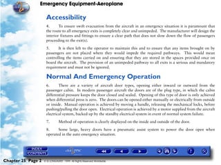 Emergency Equipment-Aeroplane

                     Accessibility
                     4.      To ensure swift evacuation from the aircraft in an emergency situation it is paramount that
                     the route to all emergency exits is completely clear and unimpeded. The manufacturer will design the
                     interior fixtures and fittings to ensure a clear path that does not slow down the flow of passengers
                     proceeding to the exit(s).

                     5.     It is then left to the operator to maintain this and to ensure that any items brought on by
                     passengers are not placed where they would impede the required pathways. This would mean
                     controlling the items carried on and ensuring that they are stored in the spaces provided once on
                     board the aircraft. The provision of an unimpeded pathway to all exits is a serious and mandatory
                     requirement and must not be ignored.

                     Normal And Emergency Operation
                     6.      There are a variety of aircraft door types, opening either inward or outward from the
                     passenger cabin. In modern passenger aircraft the doors are of the plug type, in which the cabin
                     differential pressure keeps the door closed and sealed. Opening of this type of door is only achieved
                     when differential press is zero. The doors can be opened either manually or electrically from outside
                     or inside. Manual operation is achieved by moving a handle, releasing the mechanical locks, before
                     pushing/pulling the door open. Electrical operation is achieved by a motor supplied from the aircraft
                     electrical system, backed up by the standby electrical system in event of normal system failure.

                     7.        Method of operation is clearly displayed on the inside and outside of the door.

                     8.     Some large, heavy doors have a pneumatic assist system to power the door open when
                     operated in the auto emergency situation.




Chapter 25 Page 2   © G LONGHURST 1999 All Rights Reserved Worldwide
 