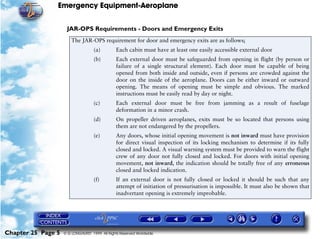 Emergency Equipment-Aeroplane


                     JAR-OPS Requirements - Doors and Emergency Exits
                        The JAR-OPS requirement for door and emergency exits are as follows;
                                    (a)         Each cabin must have at least one easily accessible external door
                                    (b)         Each external door must be safeguarded from opening in flight (by person or
                                                failure of a single structural element). Each door must be capable of being
                                                opened from both inside and outside, even if persons are crowded against the
                                                door on the inside of the aeroplane. Doors can be either inward or outward
                                                opening. The means of opening must be simple and obvious. The marked
                                                instructions must be easily read by day or night.
                                    (c)         Each external door must be free from jamming as a result of fuselage
                                                deformation in a minor crash.
                                    (d)         On propeller driven aeroplanes, exits must be so located that persons using
                                                them are not endangered by the propellers.
                                    (e)         Any doors, whose initial opening movement is not inward must have provision
                                                for direct visual inspection of its locking mechanism to determine if its fully
                                                closed and locked. A visual warning system must be provided to warn the flight
                                                crew of any door not fully closed and locked. For doors with initial opening
                                                movement, not inward, the indication should be totally free of any erroneous
                                                closed and locked indication.
                                    (f)         If an external door is not fully closed or locked it should be such that any
                                                attempt of initiation of pressurisation is impossible. It must also be shown that
                                                inadvertant opening is extremely improbable.




Chapter 25 Page 5   © G LONGHURST 1999 All Rights Reserved Worldwide
 