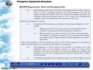 Emergency Equipment-Aeroplane

                     JAR-OPS Requirements - Doors and Emergency Exits
                                    (g)         Each passenger entry door in the side of the fuselage must be either a Type A,
                                                Type 1 or Type 2 passenger emergency exit. Each emergency exit must be
                                                capable of being opened (when there is no fuselage deformation) with either the
                                                aeroplane in the normal ground mode or one or more of the landing gears
                                                collapsed, within 10 seconds from door actuation to fully open.
                        Means for Emergency Evacuation
                                    (a)         An operator shall not operate an aeroplane with passenger emergency exit sill
                                                heights:
                                                (i)        Which are more than 1.83 metres (6 ft) above the ground with the
                                                           aeroplane on the ground and the landing gear extended; or
                                                (ii)       Which would be more than 1.83 metres (6 ft) above the ground after
                                                           the collapse of, or failure to extend of, one or more legs of the landing
                                                           gear and for which a Type Certificate was first applied for on or after 1
                                                           April 2000.
                        unless it has equipment or devices available at each exit, where sub-paragraphs (i) or (ii) apply, to
                        enable passengers and crew to reach the ground safely in an emergency.
                                    (b)         Such equipment or devices need not be provided at overwing exits if the
                                                designated place on the aeroplane structure at which the escape route
                                                terminates is less than 1.83 metres (6 ft) from the landing gear extended, and
                                                the flaps in the take off or landing position, whichever flap position is higher
                                                from the ground.
                                    (c)         In aeroplanes required to have a separate emergency exit for the flight crew and:




Chapter 25 Page 6   © G LONGHURST 1999 All Rights Reserved Worldwide
 