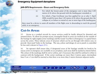Emergency Equipment-Aeroplane

                     JAR-OPS Requirements - Doors and Emergency Exits
                                                (i)        For which the lowest point of the emergency exit is more than 1.83
                                                           metres (6 ft) above the ground with the landing gear extended; or
                                                (ii)       For which a Type Certificate was first applied for on or after 1 April
                                                           2000, would be more than 1.83 metres (6 ft) above the ground after the
                                                           collapse of, or failure to extend of, one or more legs of the landing gear,
                        there must be a device to assist all members of the flight crew in descending to reach the ground
                        safely in an emergency.


                     Cut-In Areas
                     15.     Access to a crashed aircraft by rescue services could be fatally delayed by distorted and
                     jammed doors. To allow for prompt access, rectangular break-in areas are marked on the outside of
                     the fuselage by right-angled corner markings and the words ‘Cut Here in Emergency’ in capital letters
                     across the centre. These indicate areas of structure which can be cut through with relative ease, to
                     provide ‘door-sized’ holes in the fuselage. The size, colour and design of cut-in panels is controlled
                     by law and is shown in Figure 25-2.

                     16.     An operator shall ensure that, if designated areas of the fuselage suitable for break-in by
                     rescue crews in emergency are available on an aeroplane, such areas shall be marked as shown below.
                     The colour of the markings shall be red or yellow, and if necessary they shall be outlined in white to
                     contrast with the background. If the corner markings are more than 2 metres apart, intermediate
                     lines 9 cm x 3 cm shall be inserted so that there is no more than 2 metres between adjacent marks.




Chapter 25 Page 7   © G LONGHURST 1999 All Rights Reserved Worldwide
 