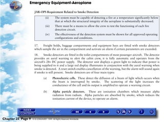 Emergency Equipment-Aeroplane

                      JAR-OPS Requirement Related to Smoke Detection
                                 (ii)      The system must be capable of detecting a fire at a temperature significantly below
                                           that at which the structural integrity of the aeroplane is substantially decreased.
                                 (iii)     There must be a means to allow the crew to test the functioning of each fire
                                           detection circuit.
                                 (iv)      The effectiveness of the detection system must be shown for all approved operating
                                           configurations and conditions.

                     17.    Freight holds, baggage compartments and equipment bays are fitted with smoke detectors
                     which sample the air in the compartment and activate an alarm if certain parameters are exceeded.

                     18.     Smoke detectors are fitted in the toilet compartments of most passenger aircraft. The detector
                     provides an aural warning to alert the cabin crew, it is fully automatic and operates from the
                     aircraft’s 28v DC power supply. The detector unit displays a green light to indicate that power is
                     being supplied to it and a large red display illuminates in conjunction with the aural warning when
                     smoke is detected. A reset switch enables cancellation of the warning, but the alarm will sound again
                     if smoke is still present. Smoke detectors are of four main types:

                               (a)       Photoelectric cells. These detect the diffusion of a beam of light which occurs when
                                         the beam is interrupted by smoke. The scattering of the light increases the
                                         conductance of the cell and its output is amplified to operate a warning circuit.

                               (b)       Alpha particle detectors. These are ionisation chambers which measure alpha
                                         radiation from radium. Alpha particles are absorbed by smoke, which reduces the
                                         ionisation current of the device, to operate an alarm.




Chapter 25 Page 9   © G LONGHURST 1999 All Rights Reserved Worldwide
 