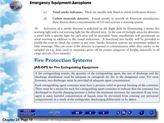 Emergency Equipment-Aeroplane

                              (c)       Visual smoke indicators. These are usually only fitted as alarm verification devices.

                              (d)       Carbon monoxide detectors. Found mainly in aircraft of American manufacture,
                                        these devices detect concentrations of CO and activate a warning system.

                     19.    Activation of a smoke detector is indicated on the flight deck by illuminating a master fire
                     warning light and a red warning light for the affected area. In the case of multiple areas for detection
                     a panel with a specific light for each area will be provided. Some installations will incorporate an
                     aural warning in addition to the visual indications. A functional test facility will be provided to
                     enable the crew to check the system at any time. Smoke detection systems are sometimes subject to
                     false warnings. This can occur if the detector is exposed to contamination other than smoke in the
                     sampled air e.g. dust, sand or impurities given off by certain categories of freight, especially in all
                     cargo aircraft. (Live animals).

                     Fire Protection Systems
                     JAR-OPS for Fire Extinguishing Equipment
                     A fire extinguishing system, the quantity of the extinguishing agent, the rate of discharge and the
                     discharge distribution must be adequate to extinguish the fire in the designated zone. For most
                     firezones, two discharges must be provided of adequate agent concentration.
                     Each extinguishing agent container must have a pressure relief to prevent bursting of the container.
                     There must be a means for each fire extinguishing agent container to indicate that the container has
                     discharged or that the charging pressure is below the minimum necessary for operation. If any toxic
                     agent is used, harmful concentration of liquids must be prevented from entering any personnel
                     compartments as a result of the extinguisher discharging deliberately or by defect.




Chapter 25 Page 10   © G LONGHURST 1999 All Rights Reserved Worldwide
 