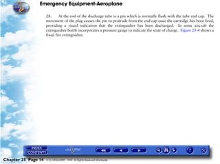 Emergency Equipment-Aeroplane

                     28.     At the end of the discharge tube is a pin which is normally flush with the tube end cap. The
                     movement of the plug causes the pin to protrude from the end cap once the cartridge has been fired,
                     providing a visual indication that the extinguisher has been discharged. In some aircraft the
                     extinguisher bottle incorporates a pressure gauge to indicate the state of charge. Figure 25-4 shows a
                     fixed fire extinguisher.




Chapter 25 Page 14   © G LONGHURST 1999 All Rights Reserved Worldwide
 