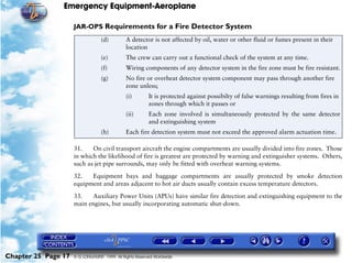 Emergency Equipment-Aeroplane

                     JAR-OPS Requirements for a Fire Detector System
                                  (d)         A detector is not affected by oil, water or other fluid or fumes present in their
                                              location
                                  (e)         The crew can carry out a functional check of the system at any time.
                                  (f)         Wiring components of any detector system in the fire zone must be fire resistant.
                                  (g)         No fire or overheat detector system component may pass through another fire
                                              zone unless;
                                              (i)        It is protected against possibilty of false warnings resulting from fires in
                                                         zones through which it passes or
                                              (ii)       Each zone involved is simultaneously protected by the same detector
                                                         and extinguishing system
                                  (h)         Each fire detection system must not exceed the approved alarm actuation time.

                     31.    On civil transport aircraft the engine compartments are usually divided into fire zones. Those
                     in which the likelihood of fire is greatest are protected by warning and extinguisher systems. Others,
                     such as jet pipe surrounds, may only be fitted with overheat warning systems.

                     32.   Equipment bays and baggage compartments are usually protected by smoke detection
                     equipment and areas adjacent to hot air ducts usually contain excess temperature detectors.

                     33.   Auxiliary Power Units (APUs) have similar fire detection and extinguishing equipment to the
                     main engines, but usually incorporating automatic shut-down.




Chapter 25 Page 17   © G LONGHURST 1999 All Rights Reserved Worldwide
 