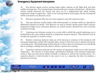 Emergency Equipment-Aeroplane

                     34.     Fire detector signals activate warning lamps and/or captions on the flight deck and often
                     audible warnings also. Fire warning lamps conventionally give a steady red indication. All detection
                     systems include functional test circuits and many are of a sophisticated type which monitor
                     temperature trends in engine bays. There is one warning lamp for each engine, but the warning bell
                     will be activated by any detection circuit.

                     35.      Detection equipment falls into two main categories, unit and continuous types.

                     36.     Unit type detectors usually employ either thermocouples or switches which are operated by
                     differential expansion of metals. Unit detectors are used to monitor specific points where excessive
                     temperatures might occur, continuous detectors are routed around a potential fire zone to provide
                     maximum coverage.
                     37.     Continuous wire detectors consist of a co-axial cable in which the central conducting core is
                     insulated from the outer, earthed, sheath by a temperature sensitive material. These detectors may be
                     of either the capacitive or resistive variety.

                     38.     Resistive continuous detectors make use of the decrease in resistance of the insulation with
                     increasing temperature, which will eventually allow current to flow from core to sheath and activate
                     a warning circuit. The disadvantage of these detectors is that a short-circuit between core and sheath
                     due to crushing or chafing will cause them to initiate a spurious fire warning.

                     39.     Capacitive continuous detectors use the increase of capacitance which occurs with increased
                     temperature. The increase of stored charge, and therefore discharge, with increased temperature
                     creates a back emf and current which eventually is sufficient to activate the warning circuit. If a
                     capacitive detector is short-circuited it may cease to act as a capacitor, but does not produce a
                     spurious fire warning.




Chapter 25 Page 18   © G LONGHURST 1999 All Rights Reserved Worldwide
 