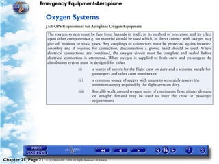 Emergency Equipment-Aeroplane

                     Oxygen Systems
                     JAR-OPS Requirement for Aeroplane Oxygen Equipment

                      The oxygen system must be free from hazards in itself, in its method of operation and its effect
                      upon other components e.g. no material should be used which, in direct contact with oxygen may
                      give off noxious or toxic gases. Any couplings or connectors must be protected agains incorrect
                      assembly and if required for connection, disconnection a gloved hand should be used. Where
                      electrical connections are combined, the oxygen circuit must be complete and sealed before
                      electrical connection is attempted. When oxygen is supplied to both crew and passengers the
                      distribution system must be designed for either
                                              (i)        a source of supply for the flight crew on duty and a separate supply for
                                                         passengers and other crew members or
                                              (ii)       a common source of supply with means to separately reserve the
                                                         minimum supply required by the flight crew on duty.
                                              (iii)      Portable walk around oxygen units of continuous flow, diluter demand
                                                         or straight demand may be used to meet the crew or passenger
                                                         requirements




Chapter 25 Page 21   © G LONGHURST 1999 All Rights Reserved Worldwide
 