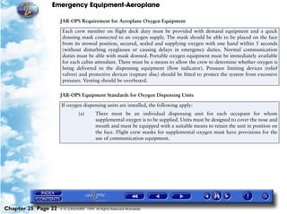 Emergency Equipment-Aeroplane

                     JAR-OPS Requirement for Aeroplane Oxygen Equipment
                      Each crew member on flight deck duty must be provided with demand equipment and a quick
                      donning mask connected to an oxygen supply. The mask should be able to be placed on the face
                      from its stowed position, secured, sealed and supplying oxygen with one hand within 5 seconds
                      (without disturbing eyeglasses or causing delays in emergency duties. Normal communication
                      duties must be able with mask donned. Portable oxygen equipment must be immediately available
                      for each cabin attendant. There must be a means to allow the crew to determine whether oxygen is
                      being delivered to the dispensing equipment (flow indicator). Pressure limiting devices (relief
                      valves) and protective devices (rupture disc) should be fitted to protect the system from excessive
                      pressure. Venting should be overboard.

                     JAR-OPS Equipment Standards for Oxygen Dispensing Units
                     If oxygen dispensing units are installed, the following apply:
                                (a)       There must be an individual dispensing unit for each occupant for whom
                                          supplemental oxygen is to be supplied. Units must be designed to cover the nose and
                                          mouth and must be equipped with a suitable means to retain the unit in position on
                                          the face. Flight crew masks for supplemental oxygen must have provisions for the
                                          use of communication equipment.




Chapter 25 Page 22   © G LONGHURST 1999 All Rights Reserved Worldwide
 