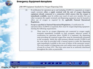 Emergency Equipment-Aeroplane

                     JAR-OPS Equipment Standards for Oxygen Dispensing Units
                                (b)       If certification for operation up to and including 25,000 ft is requested, an oxygen
                                          supply terminal, either a supply terminal with the unit of oxygen dispensing
                                          equipment already connected or a connection which ensures that the oxygen is
                                          immediately available, must be within easy reach of each crew member. For any
                                          other occupants the supply terminals and dispensing equipment must be located to
                                          allow use of oxygen as required by the applicable National Operational
                                          Regulations.
                                (c)       Except as specified in National Operational Regulations, if certification for
                                          operation above 25,000 ft is requested, there must be oxygen dispensing equipment
                                          meeting the following requirements:
                                          (i)        There must be an oxygen dispensing unit connected to oxygen supply
                                                     terminals immediately available to each occupant, wherever seated. If
                                                     certification for operation above 30,000 ft is requested, the dispensing
                                                     units providing the required oxygen flow must be automatically presented
                                                     to the occupants before the cabin pressure altitude exceeds 15,000 ft and
                                                     the crew must be provided with a manual means to make the dispensing
                                                     units immediately available in the event of failure of the automatic system.
                                                     The total number of dispensing units and outlets must exceed the number
                                                     of seats by at least 10%. The extra units must be as uniformly distributed
                                                     throughout the cabin as practicable.




Chapter 25 Page 23   © G LONGHURST 1999 All Rights Reserved Worldwide
 