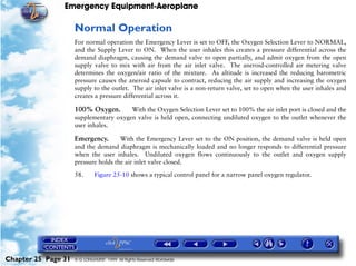 Emergency Equipment-Aeroplane

                     Normal Operation
                     For normal operation the Emergency Lever is set to OFF, the Oxygen Selection Lever to NORMAL,
                     and the Supply Lever to ON. When the user inhales this creates a pressure differential across the
                     demand diaphragm, causing the demand valve to open partially, and admit oxygen from the open
                     supply valve to mix with air from the air inlet valve. The aneroid-controlled air metering valve
                     determines the oxygen/air ratio of the mixture. As altitude is increased the reducing barometric
                     pressure causes the aneroid capsule to contract, reducing the air supply and increasing the oxygen
                     supply to the outlet. The air inlet valve is a non-return valve, set to open when the user inhales and
                     creates a pressure differential across it.

                     100% Oxygen.       With the Oxygen Selection Lever set to 100% the air inlet port is closed and the
                     supplementary oxygen valve is held open, connecting undiluted oxygen to the outlet whenever the
                     user inhales.

                     Emergency.       With the Emergency Lever set to the ON position, the demand valve is held open
                     and the demand diaphragm is mechanically loaded and no longer responds to differential pressure
                     when the user inhales. Undiluted oxygen flows continuously to the outlet and oxygen supply
                     pressure holds the air inlet valve closed.

                     58.      Figure 25-10 shows a typical control panel for a narrow panel oxygen regulator.




Chapter 25 Page 31   © G LONGHURST 1999 All Rights Reserved Worldwide
 