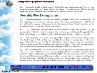 Emergency Equipment-Aeroplane

                     61.    It is usually possible to select ‘normal’, ‘high’ and (in some cases) ‘emergency’ flow rates from
                     these sets, corresponding to 2, 4 and 10 litres per minute. The endurance of a 120 litre portable
                     oxygen set at these flow rates would therefore be 60, 30 and 12 minutes respectively.

                     Portable Fire Extinguishers
                     62.    Portable extinguishers in aircraft use either CO2 WATER or BCF as the extinguishant. The
                     type of extinguisher chosen for a particular location will contain an extinguishant suitable for the
                     type of fire to be expected in that compartment. Extinguishers should be easily accessible and are
                     therefore retained in brackets by quick-release fittings.

                     63.    CO2 extinguishers are particularly suitable for electrical fires. The released CO2, gas
                     excludes two of the three components required for combustion, namely heat and oxygen (the third
                     being fuel). Because of its rapid cooling effect, CO2 can cause damage if used on an engine fire.

                     64.    BCF extinguishers are suitable for all types of fires and are therefore widely used in aircraft.
                     The disadvantages of BCF are that, once heated by the fire that it is tackling, it gives off noxious
                     gases. Also, BCF does not cool the fire-affected area, and it is therefore necessary to employ a
                     follow-up action to cool the area and prevent re-ignition of the fire, either with a water extinguisher
                     or a convenient coffeepot (as we know, airline coffee is invariably only luke warm).

                     65.      WATER extinguishers are suitable only for use on dry materials (furnishings, paper, wood
                     and so on). They should never be used on electrical equipment fires, since the water jet can conduct
                     electricity and may lead to electrocution of the fire-fighter. Water is also unsuitable for use on metal
                     fires, since the high temperature of burning metal may cause the water to break down into hydrogen
                     (a fuel) and oxygen. Liquid fuel fires are another type of fire where water extinguishers are
                     unsuitable, since the burning fuel could well float on the water and result in the spread of the fire.




Chapter 25 Page 33   © G LONGHURST 1999 All Rights Reserved Worldwide
 