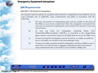 Emergency Equipment-Aeroplane

                     JAR Requirements
                     JAR–OPS 1.790 Hand fire Extinguishers

                      An operator shall not operate an aeroplane unless hand fire extinguishers are provided for use in
                      crew, passenger and, as applicable, cargo compartments and galleys in accordance with the
                      following:
                                  (a)         The type and quantity of extinguishing agent must be suitable for the kinds of
                                              fires likely to occur in the compartment where the extinguisher is intended to be
                                              used and, for personnel compartments, must minimise the hazards of toxic gas
                                              concentration;
                                  (b)         At least one hand fire extinguisher, containing Halon 1211
                                              (bromochlorodifluoromethane, CBrCIF2), or equivalent as the extinguishing
                                              agent, must be conveniently located on the flight deck for use by the flight crew;
                                  (c)         At least one hand fire extinguisher must be located in, or readily accessible for
                                              use in, each galley not located on the main passenger deck;
                                  (d)         At least one readily accessible hand fire extinguisher must be available for use in
                                              each Class A or Class B cargo or baggage compartment and in each Class E
                                              cargo compartment that is accessible to crew members in flight; and




Chapter 25 Page 34   © G LONGHURST 1999 All Rights Reserved Worldwide
 