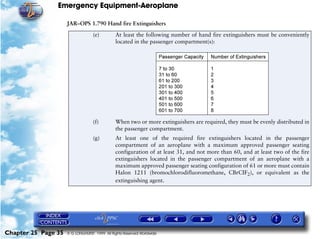 Emergency Equipment-Aeroplane

                     JAR–OPS 1.790 Hand fire Extinguishers

                                  (e)         At least the following number of hand fire extinguishers must be conveniently
                                              located in the passenger compartment(s):




                                  (f)         When two or more extinguishers are required, they must be evenly distributed in
                                              the passenger compartment.
                                  (g)         At least one of the required fire extinguishers located in the passenger
                                              compartment of an aeroplane with a maximum approved passenger seating
                                              configuration of at least 31, and not more than 60, and at least two of the fire
                                              extinguishers located in the passenger compartment of an aeroplane with a
                                              maximum approved passenger seating configuration of 61 or more must contain
                                              Halon 1211 (bromochlorodifluoromethane, CBrCIF2), or equivalent as the
                                              extinguishing agent.




Chapter 25 Page 35   © G LONGHURST 1999 All Rights Reserved Worldwide
 