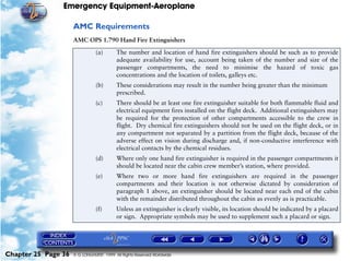 Emergency Equipment-Aeroplane

                     AMC Requirements
                     AMC OPS 1.790 Hand Fire Extinguishers

                                (a)       The number and location of hand fire extinguishers should be such as to provide
                                          adequate availability for use, account being taken of the number and size of the
                                          passenger compartments, the need to minimise the hazard of toxic gas
                                          concentrations and the location of toilets, galleys etc.
                                (b)       These considerations may result in the number being greater than the minimum
                                          prescribed.
                                (c)       There should be at least one fire extinguisher suitable for both flammable fluid and
                                          electrical equipment fires installed on the flight deck. Additional extinguishers may
                                          be required for the protection of other compartments accessible to the crew in
                                          flight. Dry chemical fire extinguishers should not be used on the flight deck, or in
                                          any compartment not separated by a partition from the flight deck, because of the
                                          adverse effect on vision during discharge and, if non-conductive interference with
                                          electrical contacts by the chemical residues.
                                (d)       Where only one hand fire extinguisher is required in the passenger compartments it
                                          should be located near the cabin crew member’s station, where provided.
                                (e)       Where two or more hand fire extinguishers are required in the passenger
                                          compartments and their location is not otherwise dictated by consideration of
                                          paragraph 1 above, an extinguisher should be located near each end of the cabin
                                          with the remainder distributed throughout the cabin as evenly as is practicable.
                                (f)       Unless an extinguisher is clearly visible, its location should be indicated by a placard
                                          or sign. Appropriate symbols may be used to supplement such a placard or sign.




Chapter 25 Page 36   © G LONGHURST 1999 All Rights Reserved Worldwide
 