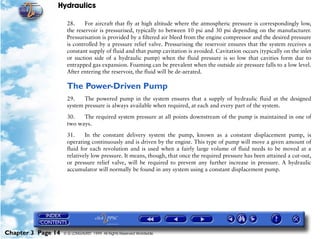 Hydraulics

                     28.     For aircraft that fly at high altitude where the atmospheric pressure is correspondingly low,
                     the reservoir is pressurised, typically to between 10 psi and 30 psi depending on the manufacturer.
                     Pressurisation is provided by a filtered air bleed from the engine compressor and the desired pressure
                     is controlled by a pressure relief valve. Pressurising the reservoir ensures that the system receives a
                     constant supply of fluid and that pump cavitation is avoided. Cavitation occurs (typically on the inlet
                     or suction side of a hydraulic pump) when the fluid pressure is so low that cavities form due to
                     entrapped gas expansion. Foaming can be prevalent when the outside air pressure falls to a low level.
                     After entering the reservoir, the fluid will be de-aerated.

                     The Power-Driven Pump
                     29.    The powered pump in the system ensures that a supply of hydraulic fluid at the designed
                     system pressure is always available when required, at each and every part of the system.

                     30.   The required system pressure at all points downstream of the pump is maintained in one of
                     two ways.

                     31.     In the constant delivery system the pump, known as a constant displacement pump, is
                     operating continuously and is driven by the engine. This type of pump will move a given amount of
                     fluid for each revolution and is used when a fairly large volume of fluid needs to be moved at a
                     relatively low pressure. It means, though, that once the required pressure has been attained a cut-out,
                     or pressure relief valve, will be required to prevent any further increase in pressure. A hydraulic
                     accumulator will normally be found in any system using a constant displacement pump.




Chapter 3 Page 14   © G LONGHURST 1999 All Rights Reserved Worldwide
 