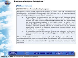 Emergency Equipment-Aeroplane

                     JAR Requirements
                     JAR-OPS 1.780 Crew Protective Breathing Equipment

                      An operator shall not operate a pressurised aeroplane or, after 1 April 2000, an unpressurised
                      aeroplane with a maximum certificated take-off mass exceeding 5700 kg or having a maximum
                      approved seating configuration of more than 19 seats unless:
                                (a)       It has equipment to protect the eyes, nose and mouth of each flight crew member
                                          while on flight deck duty and to provide oxygen for a period of not less than 15
                                          minutes. The supply for Protective Breathing Equipment (PBE) may be provided by
                                          the supplemental oxygen required by JAR-OPS 1.770(b)(1) or JAR-OPS 1.775
                                          (b)(1). In addition, when the flight crew is more than one and a cabin crew
                                          member is not carried, portable PBE must be carried to protect the eyes, nose and
                                          mouth of one member of the flight crew and to provide breathing gas for a period
                                          of not less than 15 minutes; and
                                (b)       It has sufficient portable PBE to protect the eyes, nose and mouth of all required
                                          cabin crew members and to provide breathing gas for a period of not less than 15
                                          minutes.
                      PBE intended for flight crew use must be conveniently located on the flight deck and be easily
                      accessible for immediate use by each required flight crew member at their assigned duty station.
                      PBE intended for cabin crew use must be installed adjacent to each required cabin crew member
                      duty station.




Chapter 25 Page 39   © G LONGHURST 1999 All Rights Reserved Worldwide
 