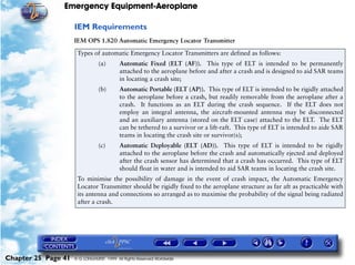 Emergency Equipment-Aeroplane

                     IEM Requirements
                     IEM OPS 1.820 Automatic Emergency Locator Transmitter

                      Types of automatic Emergency Locator Transmitters are defined as follows:
                                (a)       Automatic Fixed (ELT (AF)). This type of ELT is intended to be permanently
                                          attached to the aeroplane before and after a crash and is designed to aid SAR teams
                                          in locating a crash site;
                                (b)       Automatic Portable (ELT (AP)). This type of ELT is intended to be rigidly attached
                                          to the aeroplane before a crash, but readily removable from the aeroplane after a
                                          crash. It functions as an ELT during the crash sequence. If the ELT does not
                                          employ an integral antenna, the aircraft-mounted antenna may be disconnected
                                          and an auxiliary antenna (stored on the ELT case) attached to the ELT. The ELT
                                          can be tethered to a survivor or a lift-raft. This type of ELT is intended to aide SAR
                                          teams in locating the crash site or survivor(s);
                                (c)       Automatic Deployable (ELT (AD)). This type of ELT is intended to be rigidly
                                          attached to the aeroplane before the crash and automatically ejected and deployed
                                          after the crash sensor has determined that a crash has occurred. This type of ELT
                                          should float in water and is intended to aid SAR teams in locating the crash site.
                      To minimise the possibility of damage in the event of crash impact, the Automatic Emergency
                      Locator Transmitter should be rigidly fixed to the aeroplane structure as far aft as practicable with
                      its antenna and connections so arranged as to maximise the probability of the signal being radiated
                      after a crash.




Chapter 25 Page 41   © G LONGHURST 1999 All Rights Reserved Worldwide
 