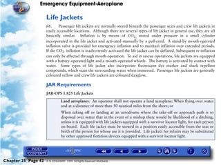 Emergency Equipment-Aeroplane

                     Life Jackets
                     68.     Passenger lift jackets are normally stored beneath the passenger seats and crew lift jackets in
                     easily accessible locations. Although there are several types of lift jacket in general use, they are all
                     basically similar. Inflation is by means of CO2, stored under pressure in a small cylinder
                     incorporated in the life jacket and activated manually by a pull-cord. A stand-by mouth-operated
                     inflation valve is provided for emergency inflation and to maintain inflation over extended periods.
                     If the CO2 inflation is inadvertently activated the life jacket can be deflated. Subsequent re-inflation
                     can only be effected through mouth-operation. To aid in rescue operations, life jackets are equipped
                     with a battery-operated light and a mouth-operated whistle. The battery is activated by contact with
                     water. Some types of life jacket also incorporate fluorescent dye marker and shark repellent
                     compounds, which stain the surrounding water when immersed. Passenger life jackets are generally
                     coloured yellow and crew life jackets are coloured dayglow.

                     JAR Requirements
                     JAR-OPS 1.825 Life Jackets

                                Land aeroplanes. An operator shall not operate a land aeroplane: When flying over water
                                and at a distance of more than 50 nautical miles from the shore; or
                                When taking off or landing at an aerodrome where the take-off or approach path is so
                                disposed over water that in the event of a mishap there would be likelihood of a ditching,
                                unless it is equipped with life jackets equipped with a survivor locator light, for each person
                                on board. Each life jacket must be stowed in a position easily accessible from the seat or
                                berth of the person for whose use it is provided. Life jackets for infants may be substituted
                                by other approved flotation devices equipped with a survivor locator light.




Chapter 25 Page 42   © G LONGHURST 1999 All Rights Reserved Worldwide
 