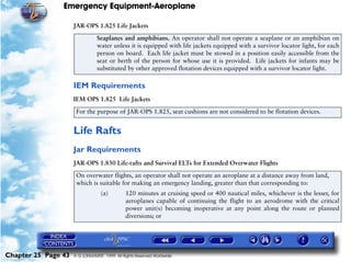 Emergency Equipment-Aeroplane

                     JAR-OPS 1.825 Life Jackets
                                Seaplanes and amphibians. An operator shall not operate a seaplane or an amphibian on
                                water unless it is equipped with life jackets equipped with a survivor locator light, for each
                                person on board. Each life jacket must be stowed in a position easily accessible from the
                                seat or berth of the person for whose use it is provided. Life jackets for infants may be
                                substituted by other approved flotation devices equipped with a survivor locator light.

                     IEM Requirements
                     IEM OPS 1.825 Life Jackets

                      For the purpose of JAR-OPS 1.825, seat cushions are not considered to be flotation devices.


                     Life Rafts
                     Jar Requirements
                     JAR-OPS 1.830 Life-rafts and Survival ELTs for Extended Overwater Flights

                      On overwater flights, an operator shall not operate an aeroplane at a distance away from land,
                      which is suitable for making an emergency landing, greater than that corresponding to:
                                  (a)         120 minutes at cruising speed or 400 nautical miles, whichever is the lesser, for
                                              aeroplanes capable of continuing the flight to an aerodrome with the critical
                                              power unit(s) becoming inoperative at any point along the route or planned
                                              diversions; or




Chapter 25 Page 43   © G LONGHURST 1999 All Rights Reserved Worldwide
 