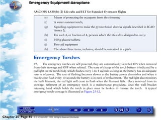 Emergency Equipment-Aeroplane

                     AMC OPS 1.830 (b) (2) Life-rafts and ELT for Extended Overwater Flights
                                (e)       Means of protecting the occupants from the elements;
                                (f)       A water resistant torch;
                                (g)       Signalling equipment to make the pyrotechnical distress signals described in ICAO
                                          Annex 2;
                                (h)       For each 4, or fraction of 4, persons which the life-raft is designed to carry:
                                (i)       100 g glucose tablets;
                                (j)       First-aid equipment
                                (k)       The above three items, inclusive, should be contained in a pack.


                     Emergency Torches
                     69.     The emergency torches are self-powered, they are automatically switched ON when removed
                     from their stowage and OFF when refitted. The state of charge of the torch battery is indicated by a
                     red light on the torch body which flashes every 3 to 4 seconds as long as the battery has an adequate
                     reserve of power. The rate of flashing becomes slower as the battery power diminishes and when it
                     reaches one flash every 10 seconds the battery is in need of replacement. The red light also monitors
                     the bulb filament, the red light will cease to flash when the filament fails. Once removed from its
                     stowage, refitment of an emergency torch is a maintenance procedure, since the wall bracket
                     retaining band which holds the torch in place must be broken to remove the torch. A typical
                     emergency torch stowage is illustrated at Figure 25-12.




Chapter 25 Page 45   © G LONGHURST 1999 All Rights Reserved Worldwide
 