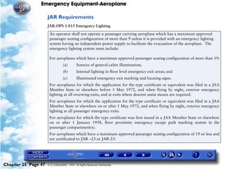 Emergency Equipment-Aeroplane

                     JAR Requirements
                     JAR-OPS 1.815 Emergency Lighting

                      An operator shall not operate a passenger carrying aeroplane which has a maximum approved
                      passenger seating configuration of more than 9 unless it is provided with an emergency lighting
                      system having an independent power supply to facilitate the evacuation of the aeroplane. The
                      emergency lighting system must include:

                      For aeroplanes which have a maximum approved passenger seating configuration of more than 19:
                                (a)       Sources of general cabin illumination;
                                (b)       Internal lighting in floor level emergency exit areas; and
                                (c)       Illuminated emergency exit marking and locating signs.
                      For aeroplanes for which the application for the type certificate or equivalent was filed in a JAA
                      Member State or elsewhere before 1 May 1972, and when flying by night, exterior emergency
                      lighting at all overwing exits, and at exits where descent assist means are required.
                      For aeroplanes for which the application for the type certificate or equivalent was filed in a JAA
                      Member State or elsewhere on or after 1 May 1972, and when flying by night, exterior emergency
                      lighting at all passenger emergency exits.
                      For aeroplanes for which the type certificate was first issued in a JAA Member State or elsewhere
                      on or after 1 January 1958, floor proximity emergency escape path marking system in the
                      passenger compartment(s).
                      For aeroplanes which have a maximum approved passenger seating configuration of 19 or less and
                      are certificated to JAR –23 or JAR-25:




Chapter 25 Page 47   © G LONGHURST 1999 All Rights Reserved Worldwide
 