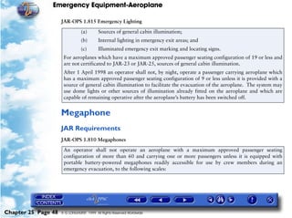 Emergency Equipment-Aeroplane

                     JAR-OPS 1.815 Emergency Lighting

                                (a)       Sources of general cabin illumination;
                                (b)       Internal lighting in emergency exit areas; and
                                (c)       Illuminated emergency exit marking and locating signs.
                      For aeroplanes which have a maximum approved passenger seating configuration of 19 or less and
                      are not certificated to JAR-23 or JAR-25, sources of general cabin illumination.
                      After 1 April 1998 an operator shall not, by night, operate a passenger carrying aeroplane which
                      has a maximum approved passenger seating configuration of 9 or less unless it is provided with a
                      source of general cabin illumination to facilitate the evacuation of the aeroplane. The system may
                      use dome lights or other sources of illumination already fitted on the aeroplane and which are
                      capable of remaining operative after the aeroplane’s battery has been switched off.


                     Megaphone
                     JAR Requirements
                     JAR-OPS 1.810 Megaphones
                      An operator shall not operate an aeroplane with a maximum approved passenger seating
                      configuration of more than 60 and carrying one or more passengers unless it is equipped with
                      portable battery-powered megaphones readily accessible for use by crew members during an
                      emergency evacuation, to the following scales:




Chapter 25 Page 48   © G LONGHURST 1999 All Rights Reserved Worldwide
 