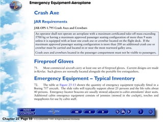 Emergency Equipment-Aeroplane

                     Crash Axe
                     JAR Requirements
                     JAR-OPS 1.795 Crash Axes and Crowbars

                      An operator shall not operate an aeroplane with a maximum certificated take-off mass exceeding
                      5700 kg or having a maximum approved passenger seating configuration of more than 9 seats
                      unless it is equipped with at least one crash axe or crowbar located on the flight deck. If the
                      maximum approved passenger seating configuration is more than 200 an additional crash axe or
                      crowbar must be carried and located in or near the most rearward galley area.
                      Crash axes and crowbars located in the passenger compartment must not be visible to passengers.


                     Fireproof Gloves
                     71.    Most commercial aircraft carry at least one set of fireproof gloves. Current designs are made
                     in Kevlar. Such gloves are normally located alongside the portable fire extinguishers.

                     Emergency Equipment – Typical Inventory
                     72.    The table at Figure 25-13 shown the quantity of emergency equipment typically fitted in a
                     Boeing 757 aircraft. The slide rafts will typically support about 25 persons and the life rafts about
                     40 persons. Emergency locator beacons are usually stowed adjacent to cabin attendants’ door seats.
                     Additional cabin emergency equipment consists of jemmies (stowed in the cockpit), torches and
                     megaphones for use by cabin staff.




Chapter 25 Page 50   © G LONGHURST 1999 All Rights Reserved Worldwide
 