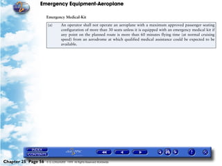 Emergency Equipment-Aeroplane

                     Emergency Medical-Kit

                      (a)       An operator shall not operate an aeroplane with a maximum approved passenger seating
                                configuration of more than 30 seats unless it is equipped with an emergency medical kit if
                                any point on the planned route is more than 60 minutes flying time (at normal cruising
                                speed) from an aerodrome at which qualified medical assistance could be expected to be
                                available.




Chapter 25 Page 56   © G LONGHURST 1999 All Rights Reserved Worldwide
 