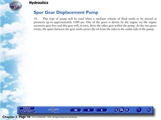 Hydraulics

                     Spur Gear Displacement Pump
                     33.     This type of pump will be used when a medium volume of fluid needs to be moved at
                     pressures up to approximately 1500 psi. One of the gears is driven by the engine via the engine
                     accessory gear box and this gear will, in turn, drive the other gear within the pump. As the two gears
                     rotate, the space between the gear teeth carries the oil from the inlet to the outlet side of the pump.




Chapter 3 Page 16   © G LONGHURST 1999 All Rights Reserved Worldwide
 