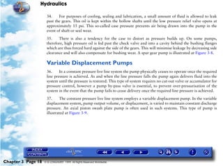 Hydraulics

                     34.    For purposes of cooling, sealing and lubrication, a small amount of fluid is allowed to leak
                     past the gears. This oil is kept within the hollow shafts until the low pressure relief valve opens at
                     approximately 15 psi. This so-called case pressure prevents air being drawn into the pump in the
                     event of shaft or seal wear.

                     35.    There is also a tendency for the case to distort as pressure builds up. On some pumps,
                     therefore, high pressure oil is fed past the check valve and into a cavity behind the bushing flanges
                     which are thus forced hard against the side of the gears. This will minimise leakage by decreasing side
                     clearance and will also compensate for bushing wear. A spur gear pump is illustrated at Figure 3-8.

                     Variable Displacement Pumps
                     36.     In a constant pressure live line system the pump physically ceases to operate once the required
                     line pressure is achieved. As and when the line pressure falls the pump again delivers fluid into the
                     system until the pressure is restored. This type of system requires no cut-out valve or accumulator for
                     pressure control, however a pump by-pass valve is essential, to prevent over-pressurisation of the
                     system in the event that the pump fails to cease delivery once the required line pressure is achieved.

                     37.     The constant pressure live line system employs a variable displacement pump. In the variable
                     displacement system, pump output volume, or displacement, is varied to maintain constant discharge
                     pressure. An axial piston swash plate pump is often used in such systems. This type of pump is
                     illustrated at Figure 3-9.




Chapter 3 Page 18   © G LONGHURST 1999 All Rights Reserved Worldwide
 