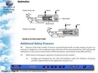 Hydraulics

 FIGURE 3-10
 Double Acting
 Hand Pump




                     Additional Safety Features
                     44.    Because of the large number of services operated hydraulically on large modern aircraft, it is
                     necessary to duplicate, or even triplicate pumps and some of the associated services. This will provide
                     redundancy in the event of system failure whilst meeting the requirements of the JAR and FAA.

                     45.       Other means of emergency operation of essential services include:

                               (e)      Landing gear designed for free fall and lockdown under the influence of gravity,
                                        possibly supplemented by the application of positive 'g'.




Chapter 3 Page 22   © G LONGHURST 1999 All Rights Reserved Worldwide
 