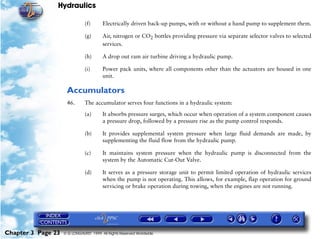Hydraulics

                               (f)      Electrically driven back-up pumps, with or without a hand pump to supplement them.

                               (g)      Air, nitrogen or CO2 bottles providing pressure via separate selector valves to selected
                                        services.

                               (h)      A drop out ram air turbine driving a hydraulic pump.

                               (i)      Power pack units, where all components other than the actuators are housed in one
                                        unit.

                     Accumulators
                     46.       The accumulator serves four functions in a hydraulic system:

                               (a)      It absorbs pressure surges, which occur when operation of a system component causes
                                        a pressure drop, followed by a pressure rise as the pump control responds.

                               (b)      It provides supplemental system pressure when large fluid demands are made, by
                                        supplementing the fluid flow from the hydraulic pump.

                               (c)      It maintains system pressure when the hydraulic pump is disconnected from the
                                        system by the Automatic Cut-Out Valve.

                               (d)      It serves as a pressure storage unit to permit limited operation of hydraulic services
                                        when the pump is not operating. This allows, for example, flap operation for ground
                                        servicing or brake operation during towing, when the engines are not running.




Chapter 3 Page 23   © G LONGHURST 1999 All Rights Reserved Worldwide
 