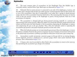 Hydraulics

                     47.     The most common types of accumulator are the Diaphragm Type (the bladder type is
                     essentially similar), and the Piston Type. Both types are illustrated at Figure 3-11.

                     48.     Hydraulic fluid at system pressure is connected to one side of the diaphragm, or piston, and
                     the other side is charged with nitrogen gas under pressure. System hydraulic fluid can flow freely into
                     or out of the accumulator. Since gas is compressible it acts rather like a spring to absorb pressure
                     surges, the first of the accumulator functions listed above. The remaining three functions are met by
                     virtue of the gas pressure acting on the diaphragm or piston, forcing hydraulic fluid out of the
                     accumulator as required.

                     49.    The accumulator is charged with gas during ground servicing, typically to a pressure of
                     approximately half system pressure. When the engines are started the hydraulic pumps pressurize the
                     system and fluid enters the fluid chamber of the accumulator, depressing the diaphragm, or piston,
                     and compressing the gas in the gas chamber. Thus, when the hydraulic system is operating the
                     accumulator gas pressure and system hydraulic pressure are the same value.

                     50.     When the hydraulic pumps are not operating the gas pressure flexes the diaphragm, or moves
                     the piston, to displace fluid into the system as required. To ensure freedom of movement of the piston
                     in the piston-type accumulator a drilling is provided for lubrication of the lower (gas) sealing ring.

                     51.    Accumulators usually incorporate a pressure gauge on the gas side for use during charging.
                     System hydraulic pressure is displayed on a pressure gauge which reads system hydraulic fluid
                     pressure. This is illustrated at Figure 3-12.

                     52.    A bypass valve may be provided to allow fluid in the accumulator to return to the reservoir,
                     thus permitting the accumulator gas charge to be checked.




Chapter 3 Page 24   © G LONGHURST 1999 All Rights Reserved Worldwide
 