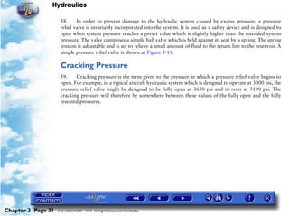 Hydraulics

                     58.     In order to prevent damage to the hydraulic system caused by excess pressure, a pressure
                     relief valve is invariably incorporated into the system. It is used as a safety device and is designed to
                     open when system pressure reaches a preset value which is slightly higher than the intended system
                     pressure. The valve comprises a simple ball valve which is held against its seat by a spring. The spring
                     tension is adjustable and is set to relieve a small amount of fluid to the return line to the reservoir. A
                     simple pressure relief valve is shown at Figure 3-15.

                     Cracking Pressure
                     59.    Cracking pressure is the term given to the pressure at which a pressure relief valve begins to
                     open. For example, in a typical aircraft hydraulic system which is designed to operate at 3000 psi, the
                     pressure relief valve might be designed to be fully open at 3650 psi and to reset at 3190 psi. The
                     cracking pressure will therefore be somewhere between these values of the fully open and the fully
                     reseated pressures.




Chapter 3 Page 31   © G LONGHURST 1999 All Rights Reserved Worldwide
 