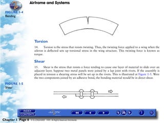 Airframe and Systems

 FIGURE 1-4
 Bending




                      Torsion
                      14.     Torsion is the stress that resists twisting. Thus, the twisting force applied to a wing when the
                      aileron is deflected sets up torsional stress in the wing structure. This twisting force is known as
                      torque.

                      Shear
                      15.    Shear is the stress that resists a force tending to cause one layer of material to slide over an
                      adjacent layer. Suppose two metal panels were joined by a lap joint with rivets. If the assembly is
                      placed in tension a shearing stress will be set up in the rivets. This is illustrated at Figure 1-5. Were
                      the two components joined by an adhesive bond, the bonding material would be in direct shear.

 FIGURE 1-5
 Shear




Chapter 1 Page 6   © G LONGHURST 1999 All Rights Reserved Worldwide
 