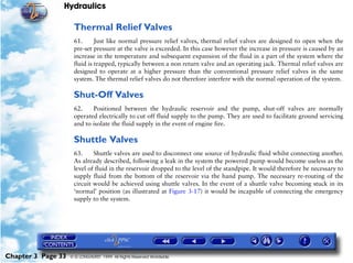 Hydraulics

                     Thermal Relief Valves
                     61.      Just like normal pressure relief valves, thermal relief valves are designed to open when the
                     pre-set pressure at the valve is exceeded. In this case however the increase in pressure is caused by an
                     increase in the temperature and subsequent expansion of the fluid in a part of the system where the
                     fluid is trapped, typically between a non return valve and an operating jack. Thermal relief valves are
                     designed to operate at a higher pressure than the conventional pressure relief valves in the same
                     system. The thermal relief valves do not therefore interfere with the normal operation of the system.

                     Shut-Off Valves
                     62.    Positioned between the hydraulic reservoir and the pump, shut-off valves are normally
                     operated electrically to cut off fluid supply to the pump. They are used to facilitate ground servicing
                     and to isolate the fluid supply in the event of engine fire.

                     Shuttle Valves
                     63.     Shuttle valves are used to disconnect one source of hydraulic fluid whilst connecting another.
                     As already described, following a leak in the system the powered pump would become useless as the
                     level of fluid in the reservoir dropped to the level of the standpipe. It would therefore be necessary to
                     supply fluid from the bottom of the reservoir via the hand pump. The necessary re-routing of the
                     circuit would be achieved using shuttle valves. In the event of a shuttle valve becoming stuck in its
                     ‘normal’ position (as illustrated at Figure 3-17) it would be incapable of connecting the emergency
                     supply to the system.




Chapter 3 Page 33   © G LONGHURST 1999 All Rights Reserved Worldwide
 